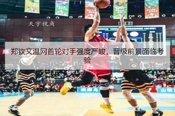 郑钦文温网首轮对手强度严峻，晋级前景面临考验